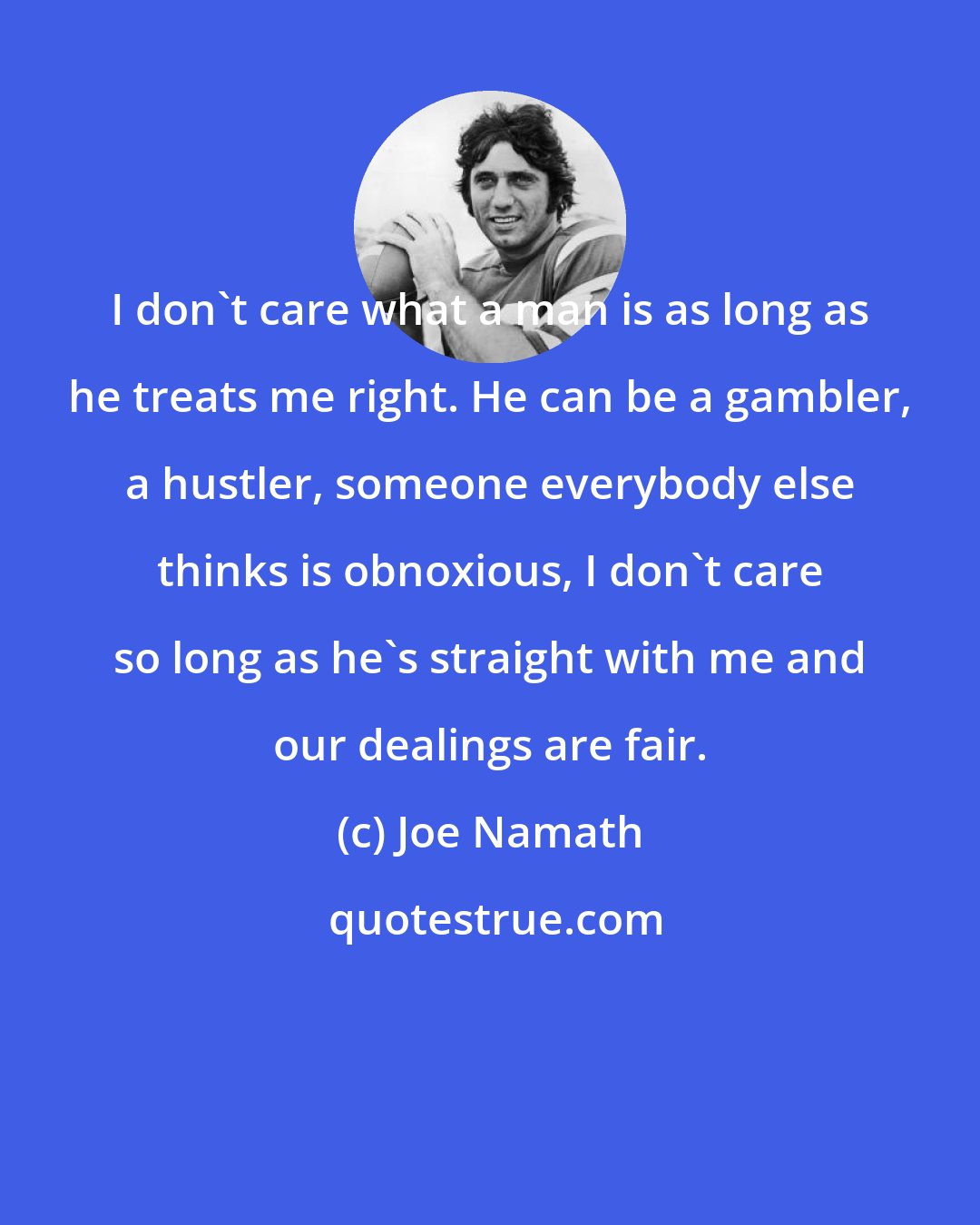 Joe Namath: I don't care what a man is as long as he treats me right. He can be a gambler, a hustler, someone everybody else thinks is obnoxious, I don't care so long as he's straight with me and our dealings are fair.