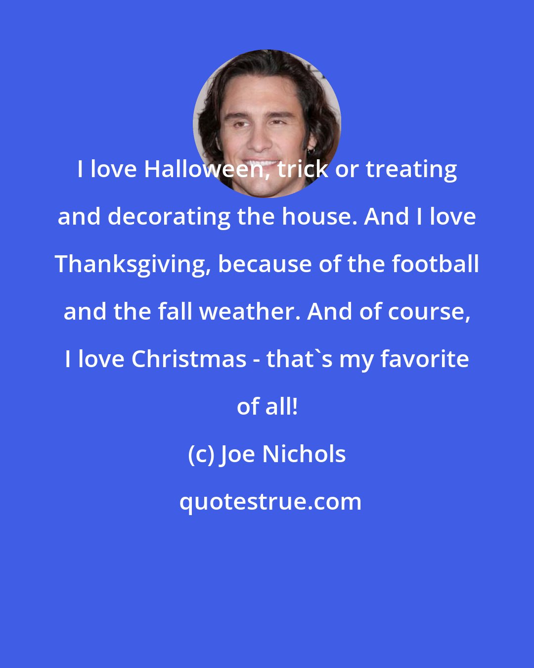 Joe Nichols: I love Halloween, trick or treating and decorating the house. And I love Thanksgiving, because of the football and the fall weather. And of course, I love Christmas - that's my favorite of all!