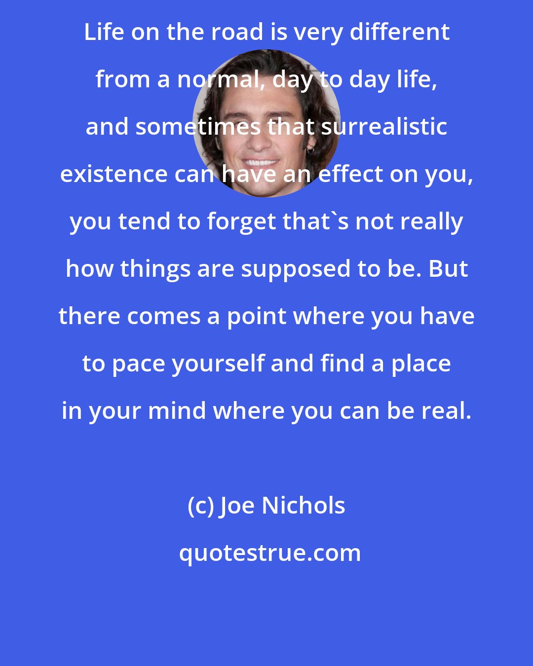 Joe Nichols: Life on the road is very different from a normal, day to day life, and sometimes that surrealistic existence can have an effect on you, you tend to forget that's not really how things are supposed to be. But there comes a point where you have to pace yourself and find a place in your mind where you can be real.