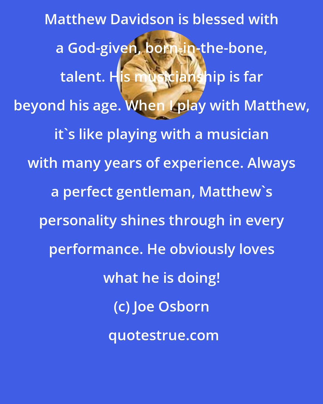 Joe Osborn: Matthew Davidson is blessed with a God-given, born-in-the-bone, talent. His musicianship is far beyond his age. When I play with Matthew, it's like playing with a musician with many years of experience. Always a perfect gentleman, Matthew's personality shines through in every performance. He obviously loves what he is doing!