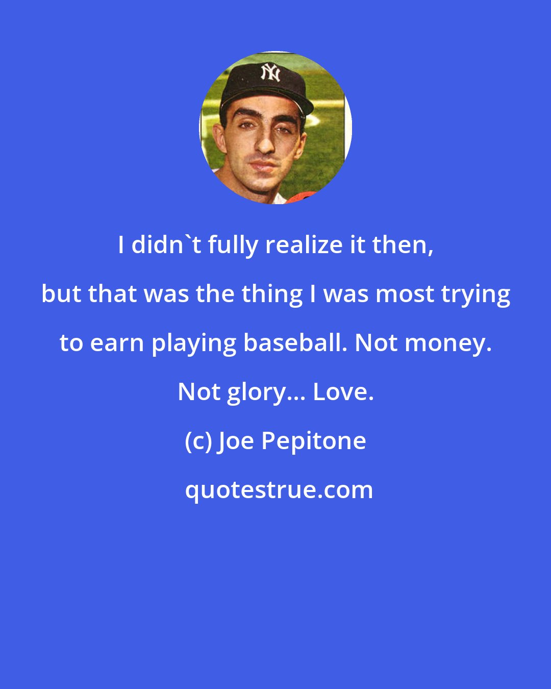 Joe Pepitone: I didn't fully realize it then, but that was the thing I was most trying to earn playing baseball. Not money. Not glory... Love.