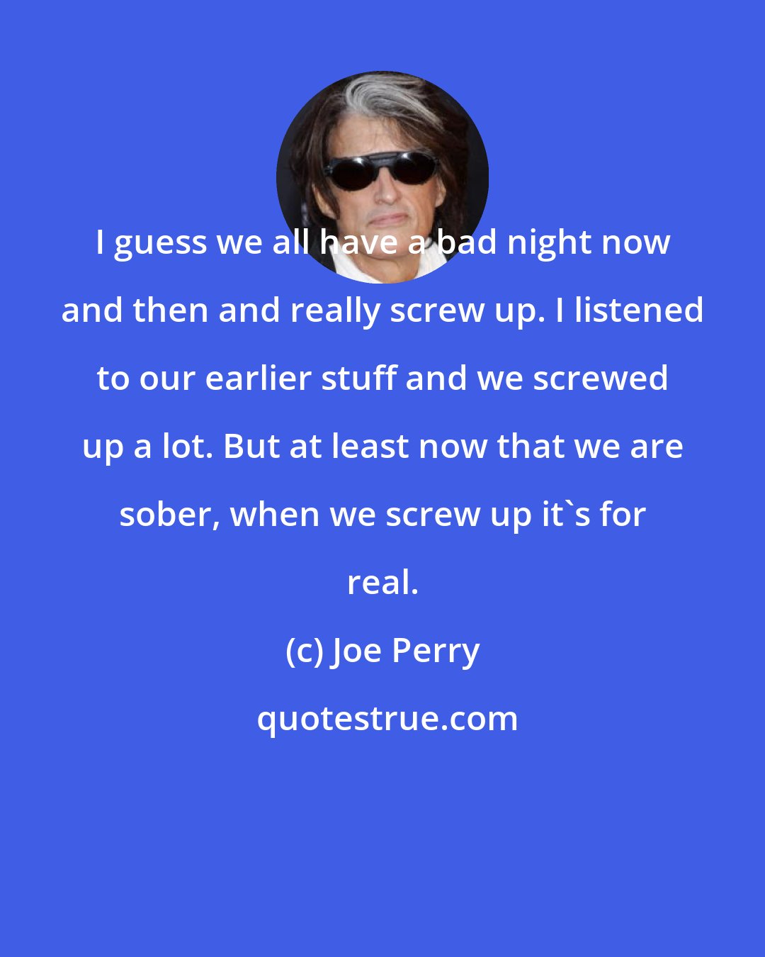 Joe Perry: I guess we all have a bad night now and then and really screw up. I listened to our earlier stuff and we screwed up a lot. But at least now that we are sober, when we screw up it's for real.