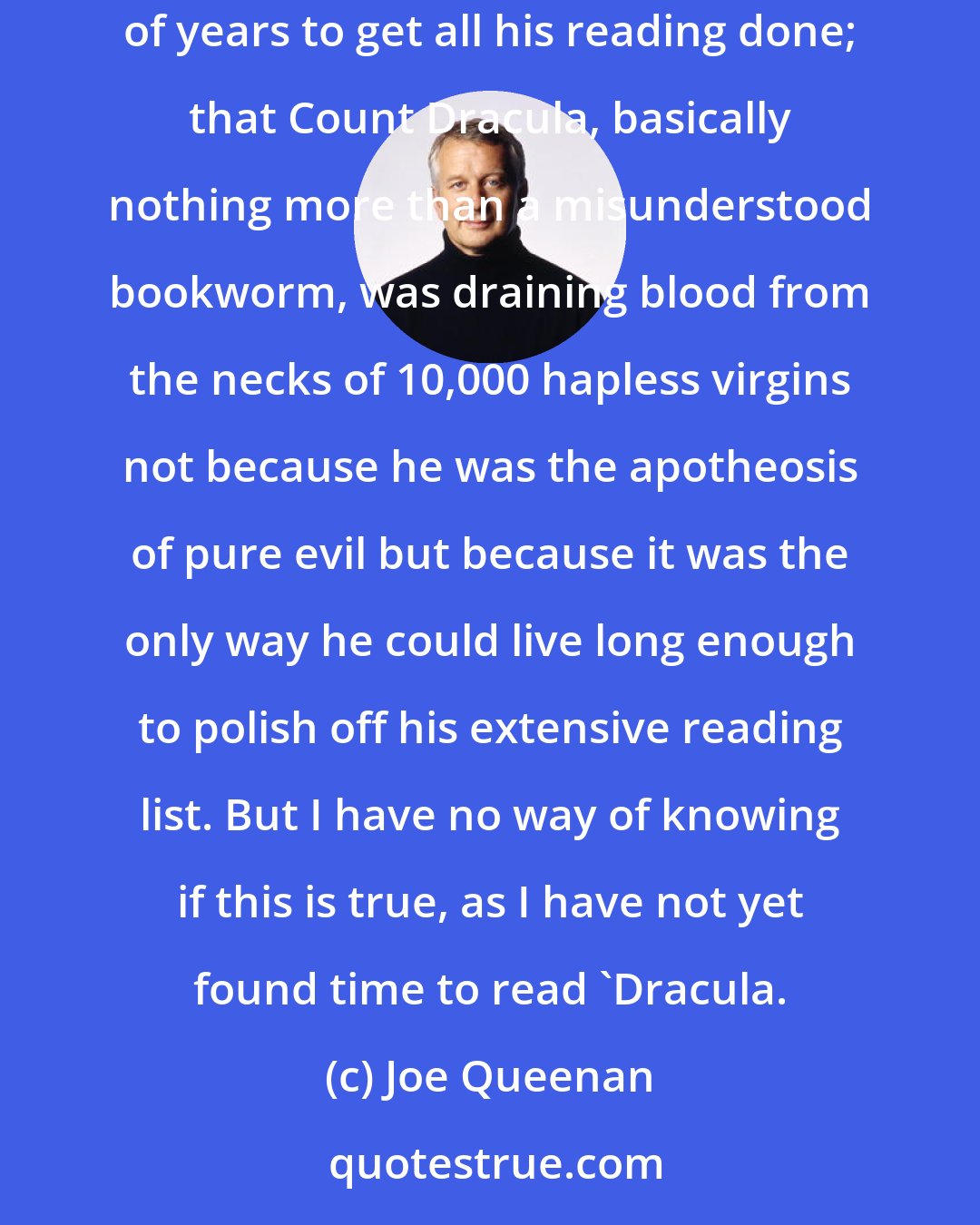 Joe Queenan: A friend once told me that the real message Bram Stoker sought to convey in 'Dracula' is that a human being needs to live hundreds and hundreds of years to get all his reading done; that Count Dracula, basically nothing more than a misunderstood bookworm, was draining blood from the necks of 10,000 hapless virgins not because he was the apotheosis of pure evil but because it was the only way he could live long enough to polish off his extensive reading list. But I have no way of knowing if this is true, as I have not yet found time to read 'Dracula.