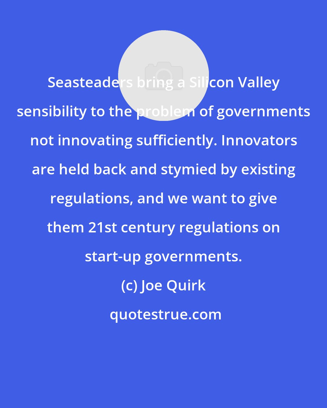Joe Quirk: Seasteaders bring a Silicon Valley sensibility to the problem of governments not innovating sufficiently. Innovators are held back and stymied by existing regulations, and we want to give them 21st century regulations on start-up governments.
