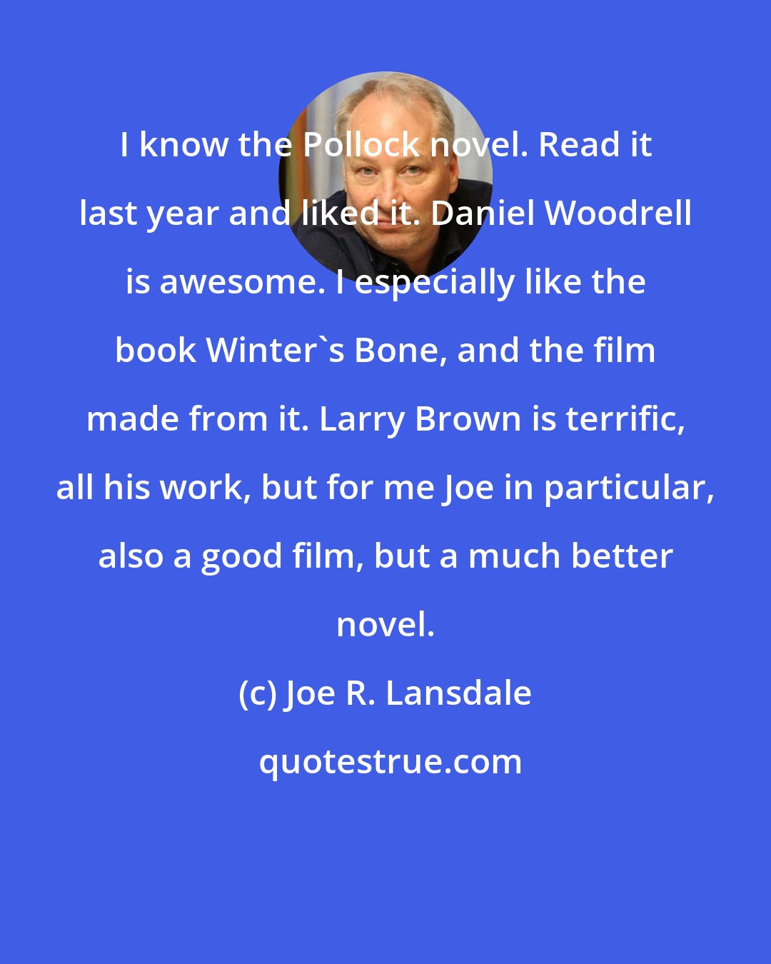 Joe R. Lansdale: I know the Pollock novel. Read it last year and liked it. Daniel Woodrell is awesome. I especially like the book Winter's Bone, and the film made from it. Larry Brown is terrific, all his work, but for me Joe in particular, also a good film, but a much better novel.