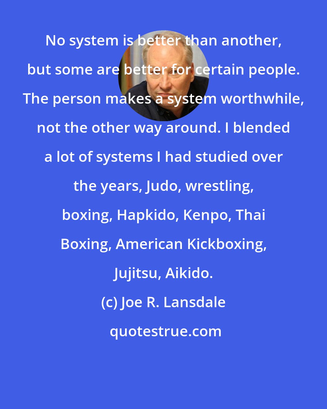 Joe R. Lansdale: No system is better than another, but some are better for certain people. The person makes a system worthwhile, not the other way around. I blended a lot of systems I had studied over the years, Judo, wrestling, boxing, Hapkido, Kenpo, Thai Boxing, American Kickboxing, Jujitsu, Aikido.