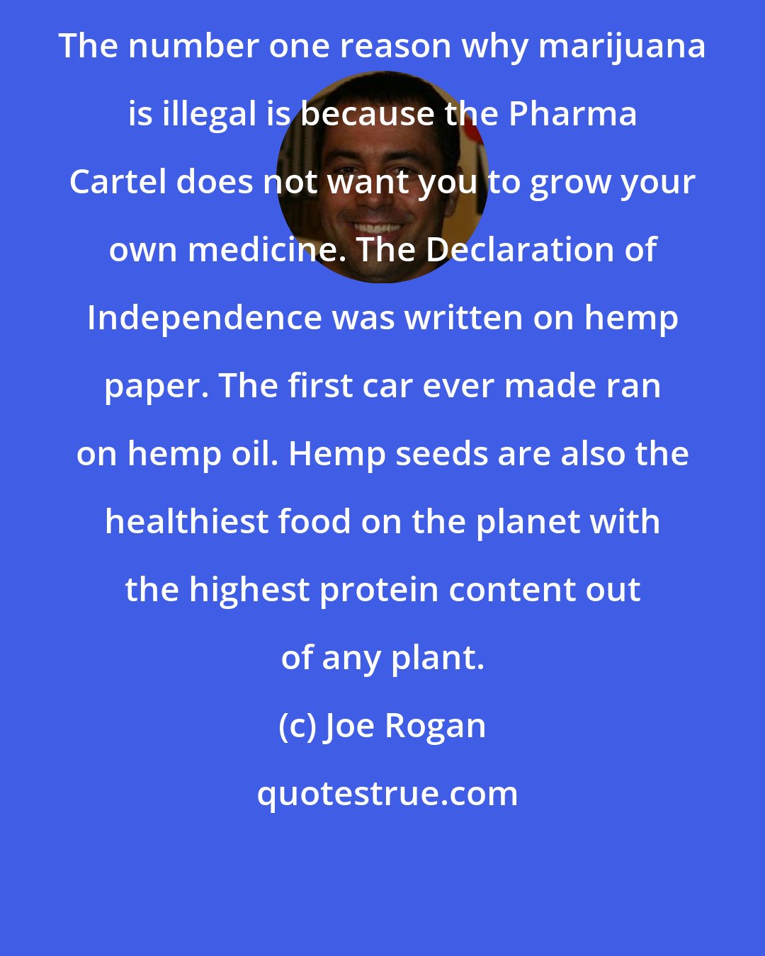 Joe Rogan: The number one reason why marijuana is illegal is because the Pharma Cartel does not want you to grow your own medicine. The Declaration of Independence was written on hemp paper. The first car ever made ran on hemp oil. Hemp seeds are also the healthiest food on the planet with the highest protein content out of any plant.