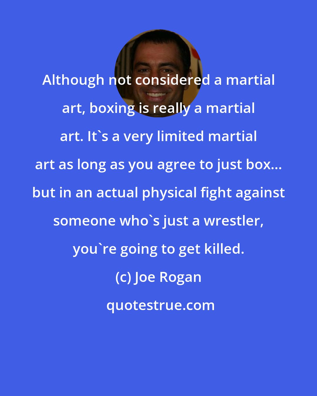 Joe Rogan: Although not considered a martial art, boxing is really a martial art. It's a very limited martial art as long as you agree to just box... but in an actual physical fight against someone who's just a wrestler, you're going to get killed.