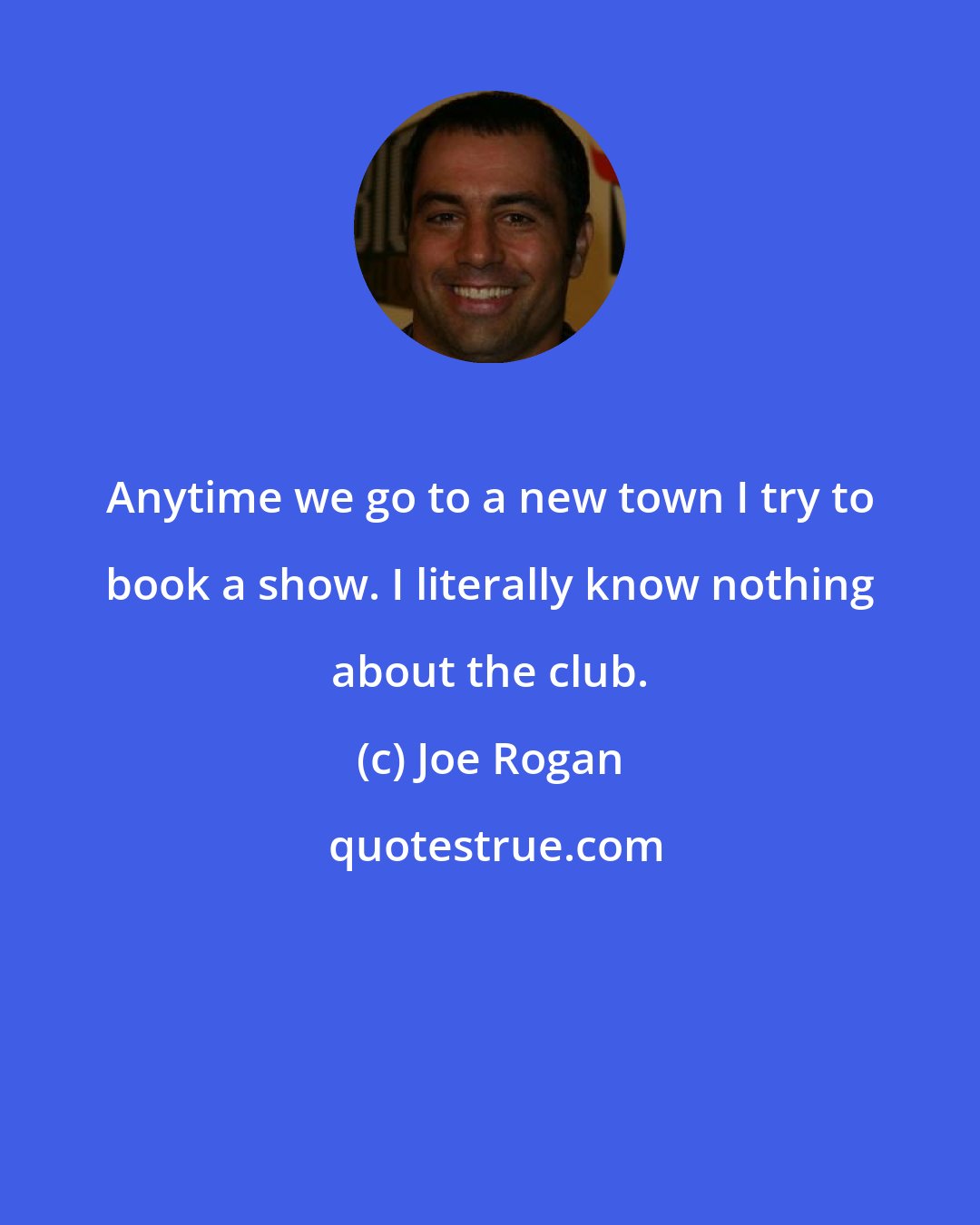 Joe Rogan: Anytime we go to a new town I try to book a show. I literally know nothing about the club.