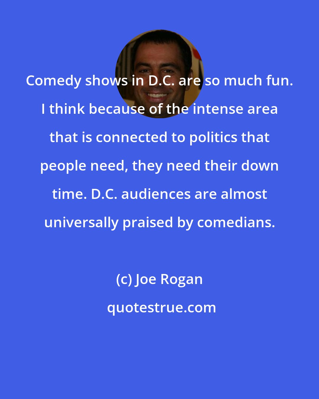 Joe Rogan: Comedy shows in D.C. are so much fun. I think because of the intense area that is connected to politics that people need, they need their down time. D.C. audiences are almost universally praised by comedians.