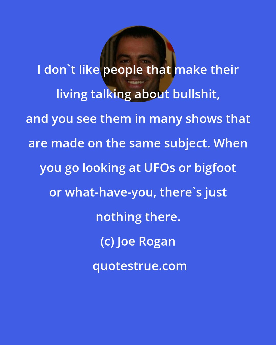 Joe Rogan: I don`t like people that make their living talking about bullshit, and you see them in many shows that are made on the same subject. When you go looking at UFOs or bigfoot or what-have-you, there's just nothing there.