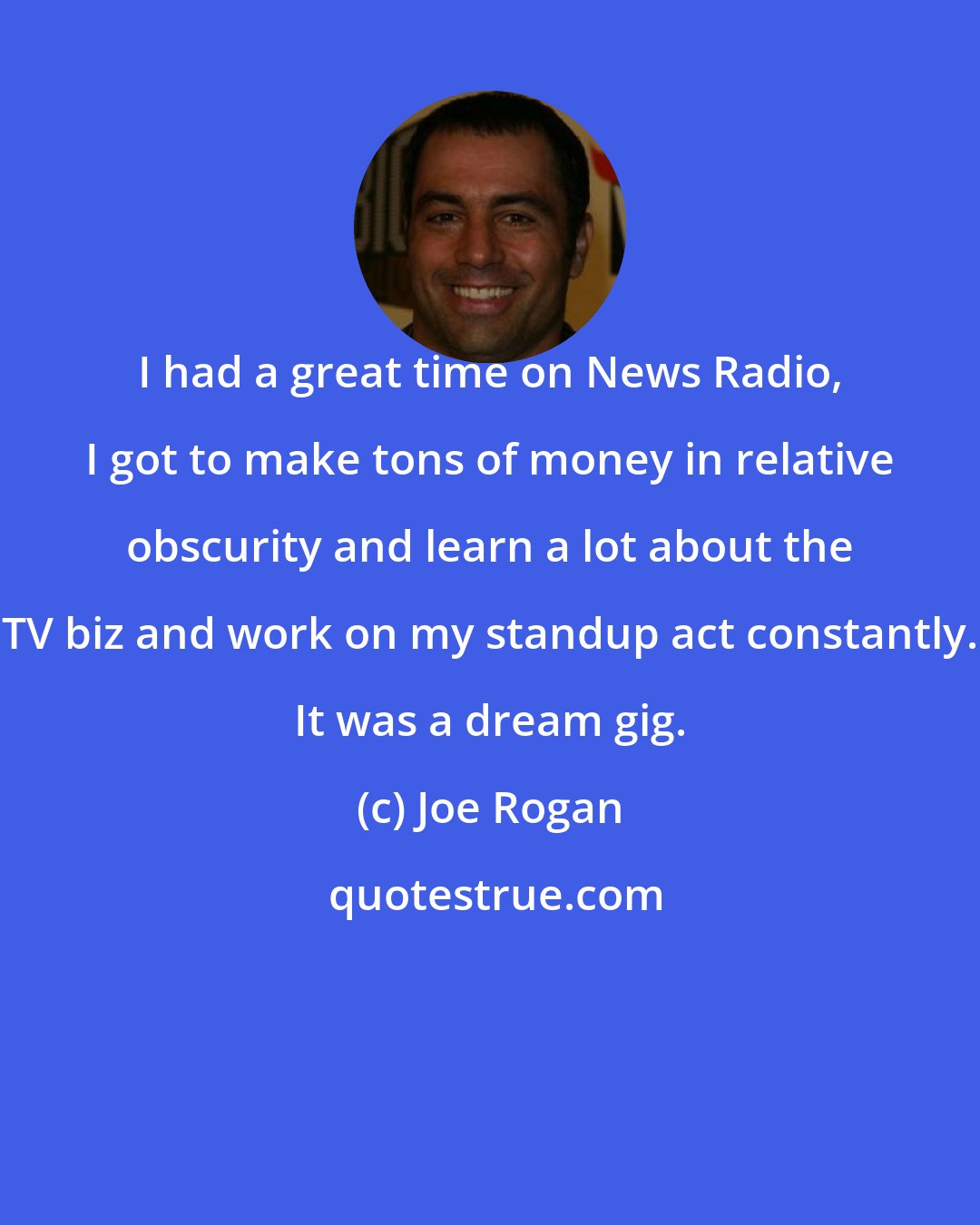 Joe Rogan: I had a great time on News Radio, I got to make tons of money in relative obscurity and learn a lot about the TV biz and work on my standup act constantly. It was a dream gig.