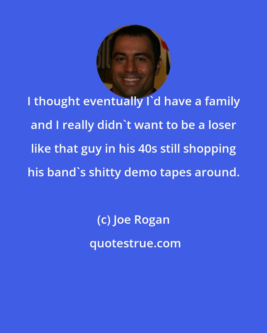 Joe Rogan: I thought eventually I'd have a family and I really didn't want to be a loser like that guy in his 40s still shopping his band's shitty demo tapes around.