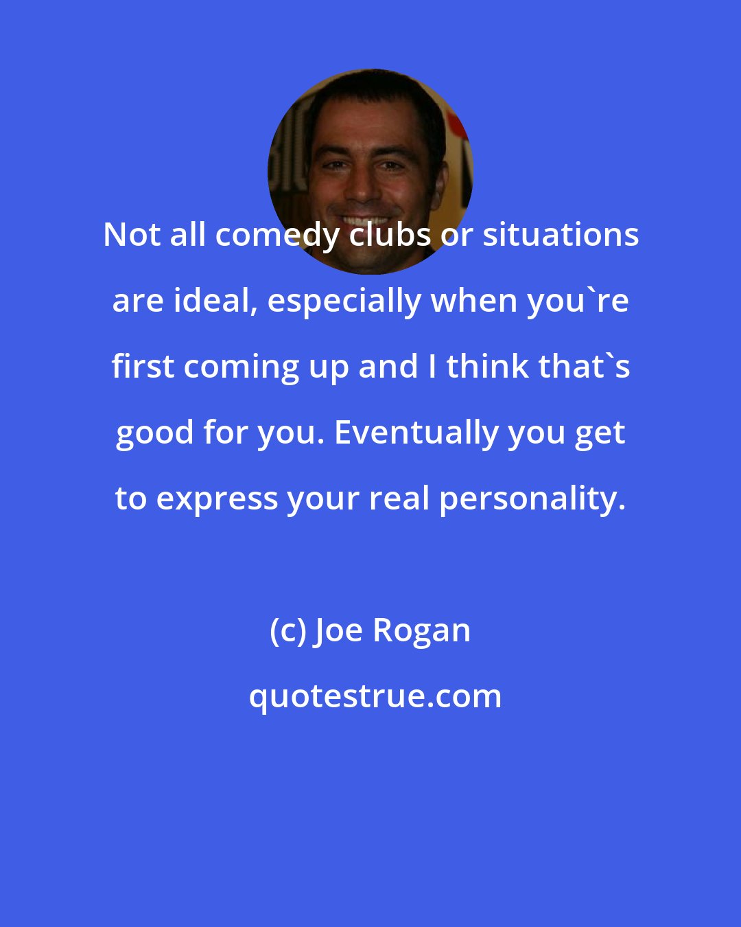 Joe Rogan: Not all comedy clubs or situations are ideal, especially when you're first coming up and I think that's good for you. Eventually you get to express your real personality.