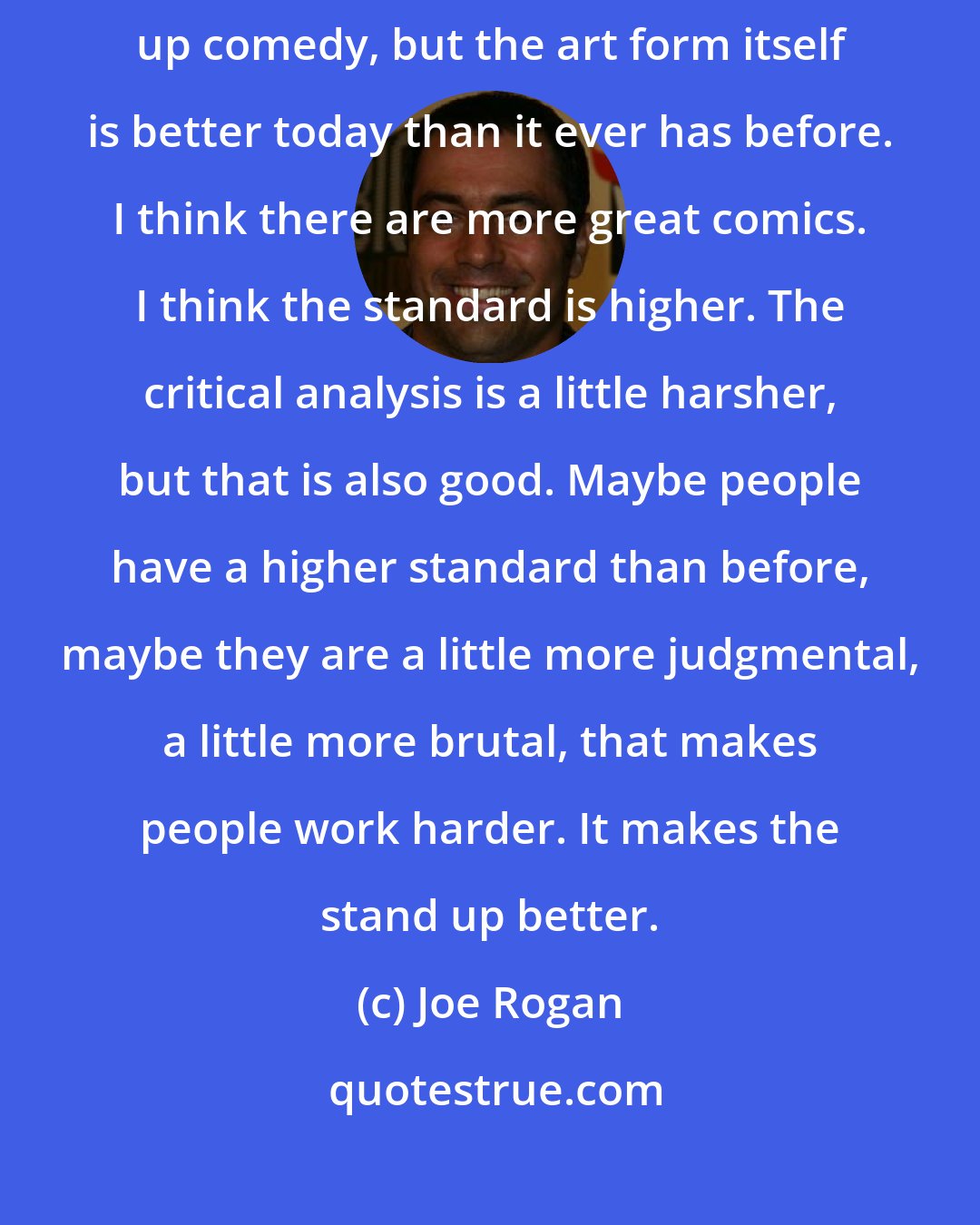 Joe Rogan: Now obviously popularity isn't everything when it comes to stand up comedy, but the art form itself is better today than it ever has before. I think there are more great comics. I think the standard is higher. The critical analysis is a little harsher, but that is also good. Maybe people have a higher standard than before, maybe they are a little more judgmental, a little more brutal, that makes people work harder. It makes the stand up better.