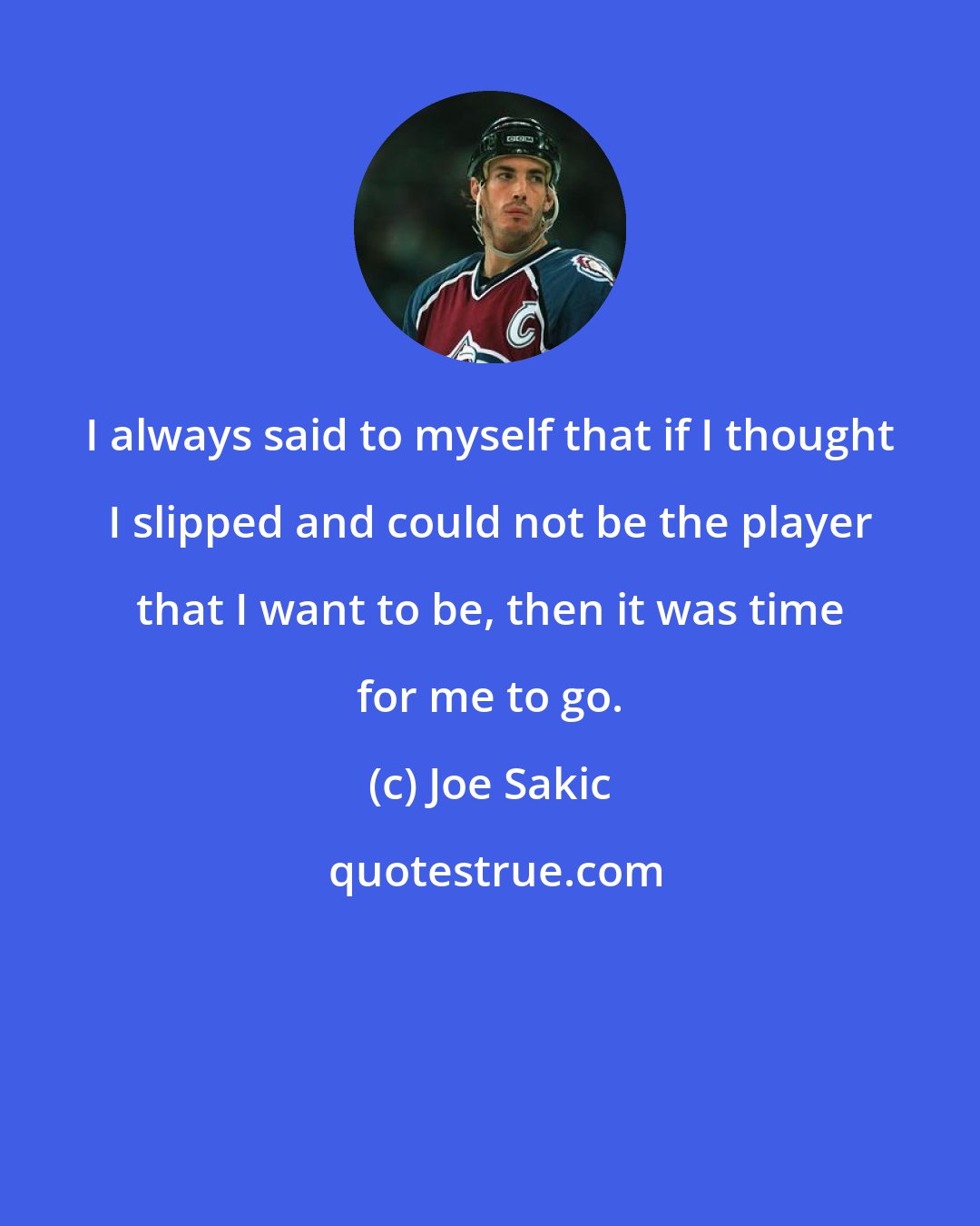 Joe Sakic: I always said to myself that if I thought I slipped and could not be the player that I want to be, then it was time for me to go.