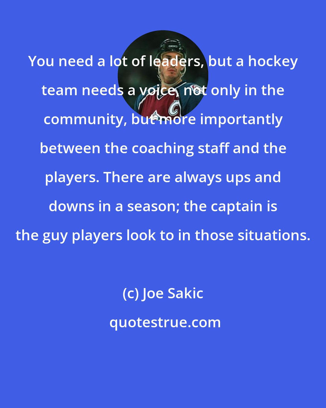 Joe Sakic: You need a lot of leaders, but a hockey team needs a voice, not only in the community, but more importantly between the coaching staff and the players. There are always ups and downs in a season; the captain is the guy players look to in those situations.