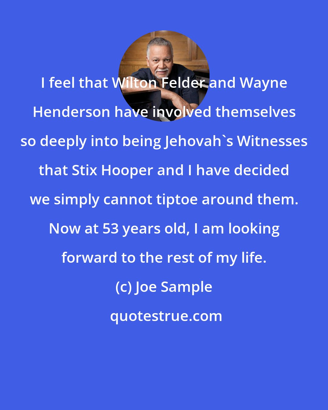 Joe Sample: I feel that Wilton Felder and Wayne Henderson have involved themselves so deeply into being Jehovah's Witnesses that Stix Hooper and I have decided we simply cannot tiptoe around them. Now at 53 years old, I am looking forward to the rest of my life.