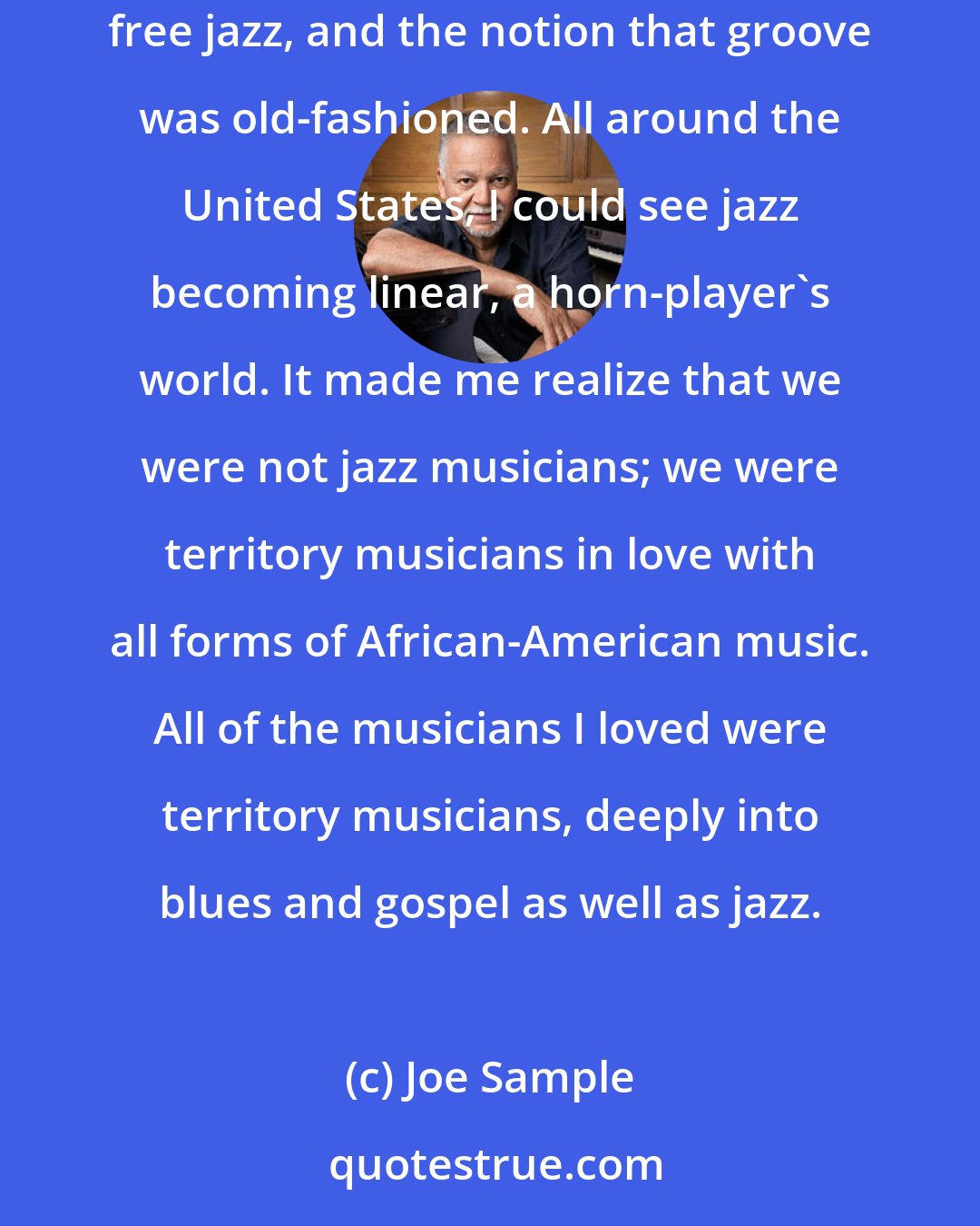 Joe Sample: I visited New York in '63, intending to move there, but I noticed that what I valued about jazz was being discarded. I ran into `out-to-lunch' free jazz, and the notion that groove was old-fashioned. All around the United States, I could see jazz becoming linear, a horn-player's world. It made me realize that we were not jazz musicians; we were territory musicians in love with all forms of African-American music. All of the musicians I loved were territory musicians, deeply into blues and gospel as well as jazz.