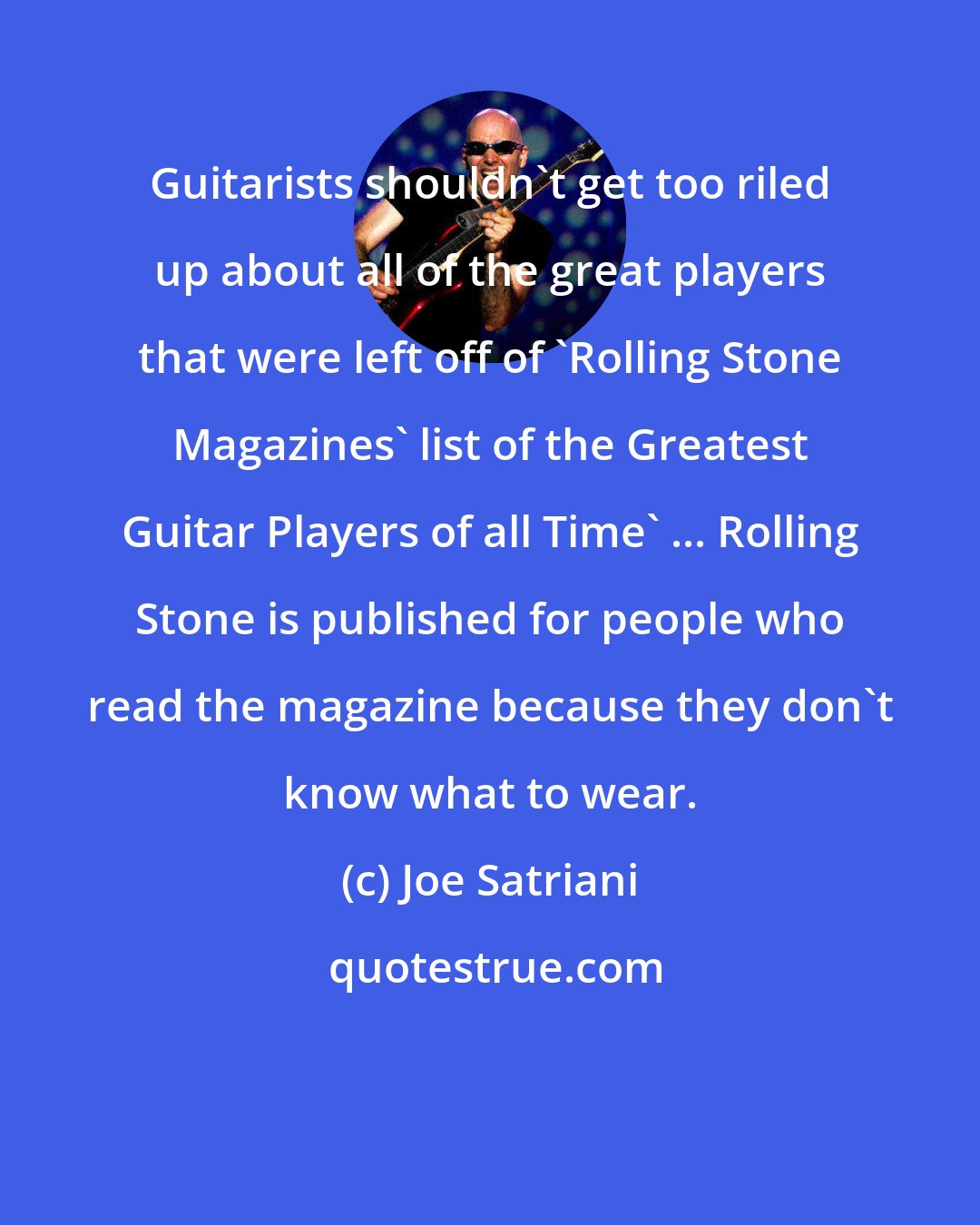 Joe Satriani: Guitarists shouldn't get too riled up about all of the great players that were left off of 'Rolling Stone Magazines' list of the Greatest Guitar Players of all Time' ... Rolling Stone is published for people who read the magazine because they don't know what to wear.