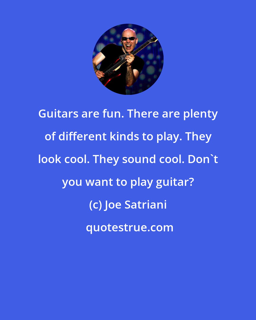 Joe Satriani: Guitars are fun. There are plenty of different kinds to play. They look cool. They sound cool. Don't you want to play guitar?