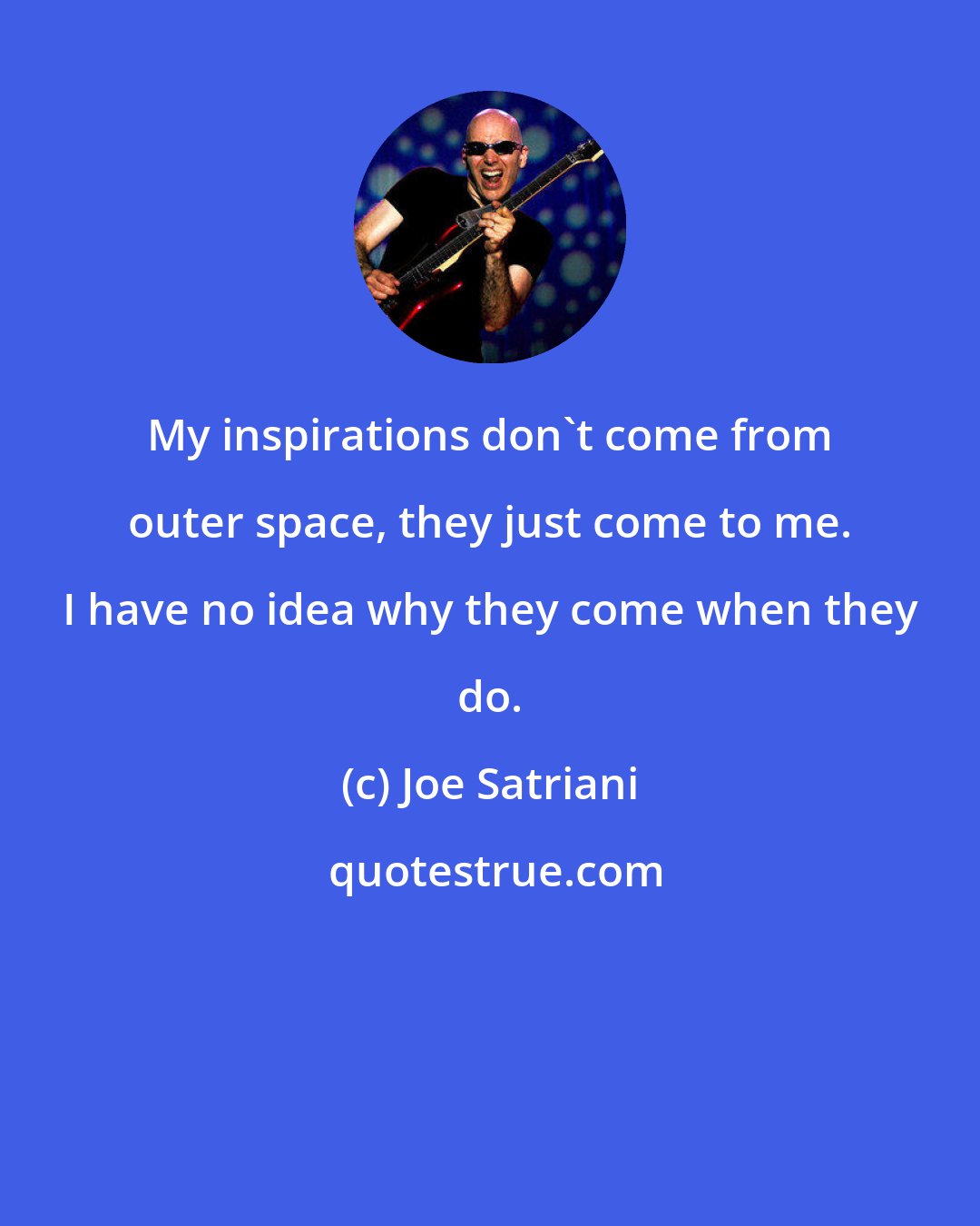 Joe Satriani: My inspirations don't come from outer space, they just come to me. I have no idea why they come when they do.