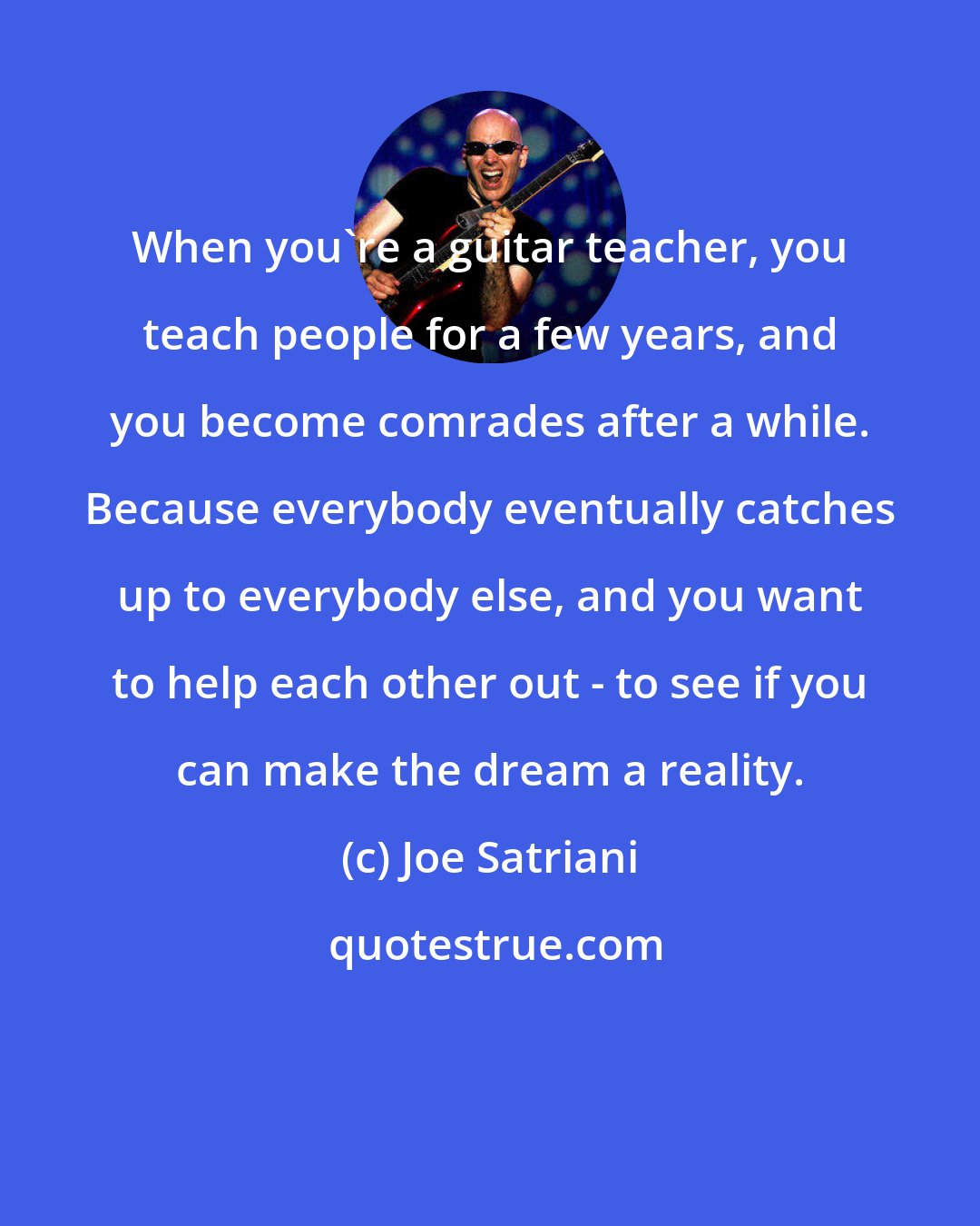 Joe Satriani: When you're a guitar teacher, you teach people for a few years, and you become comrades after a while. Because everybody eventually catches up to everybody else, and you want to help each other out - to see if you can make the dream a reality.