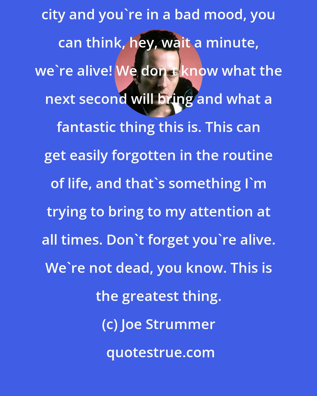 Joe Strummer: Don't forget you're alive. 'Cause sometimes when you walk around the city and you're in a bad mood, you can think, hey, wait a minute, we're alive! We don't know what the next second will bring and what a fantastic thing this is. This can get easily forgotten in the routine of life, and that's something I'm trying to bring to my attention at all times. Don't forget you're alive. We're not dead, you know. This is the greatest thing.