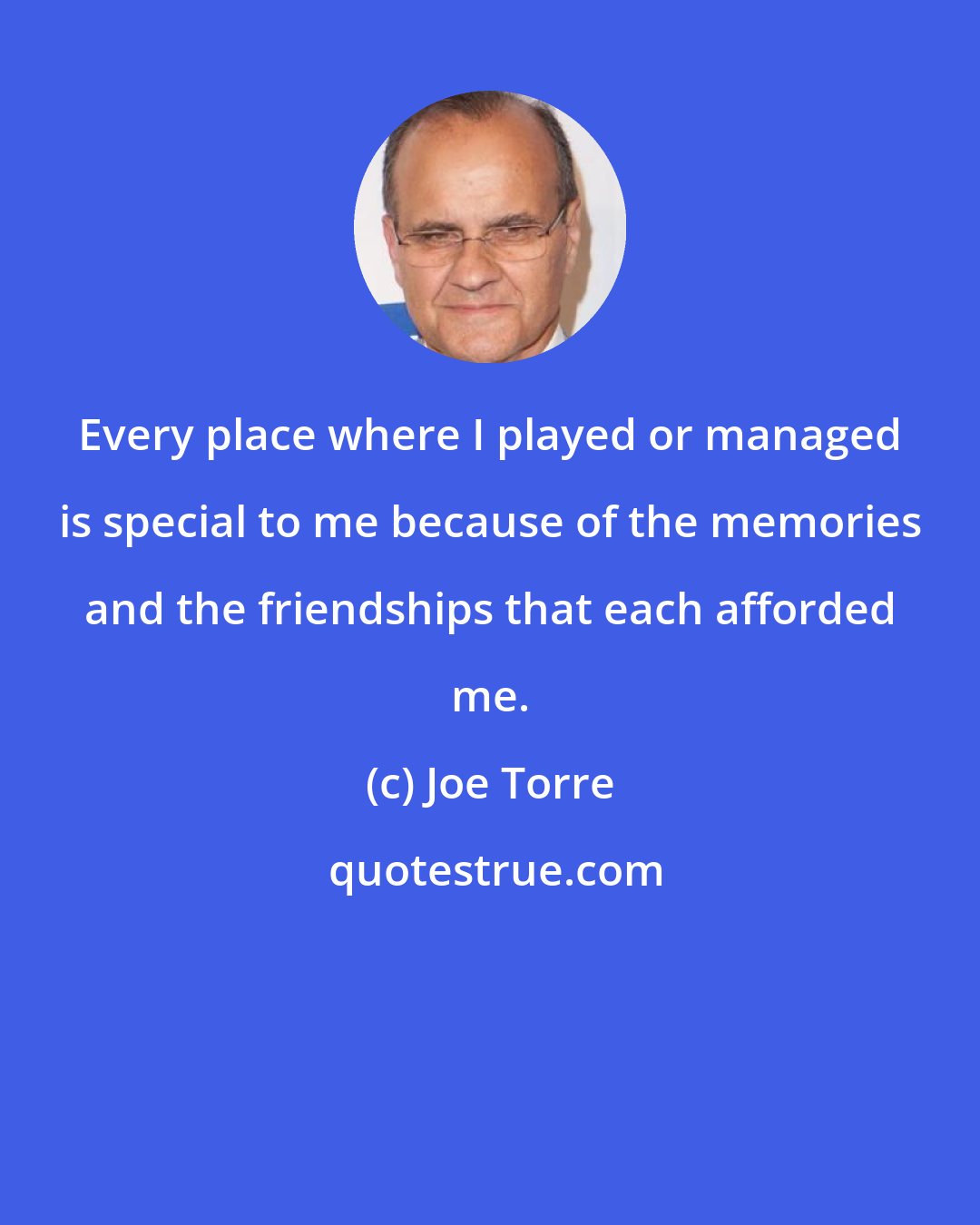 Joe Torre: Every place where I played or managed is special to me because of the memories and the friendships that each afforded me.