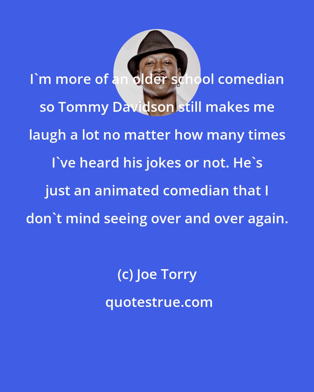 Joe Torry: I'm more of an older school comedian so Tommy Davidson still makes me laugh a lot no matter how many times I've heard his jokes or not. He's just an animated comedian that I don't mind seeing over and over again.