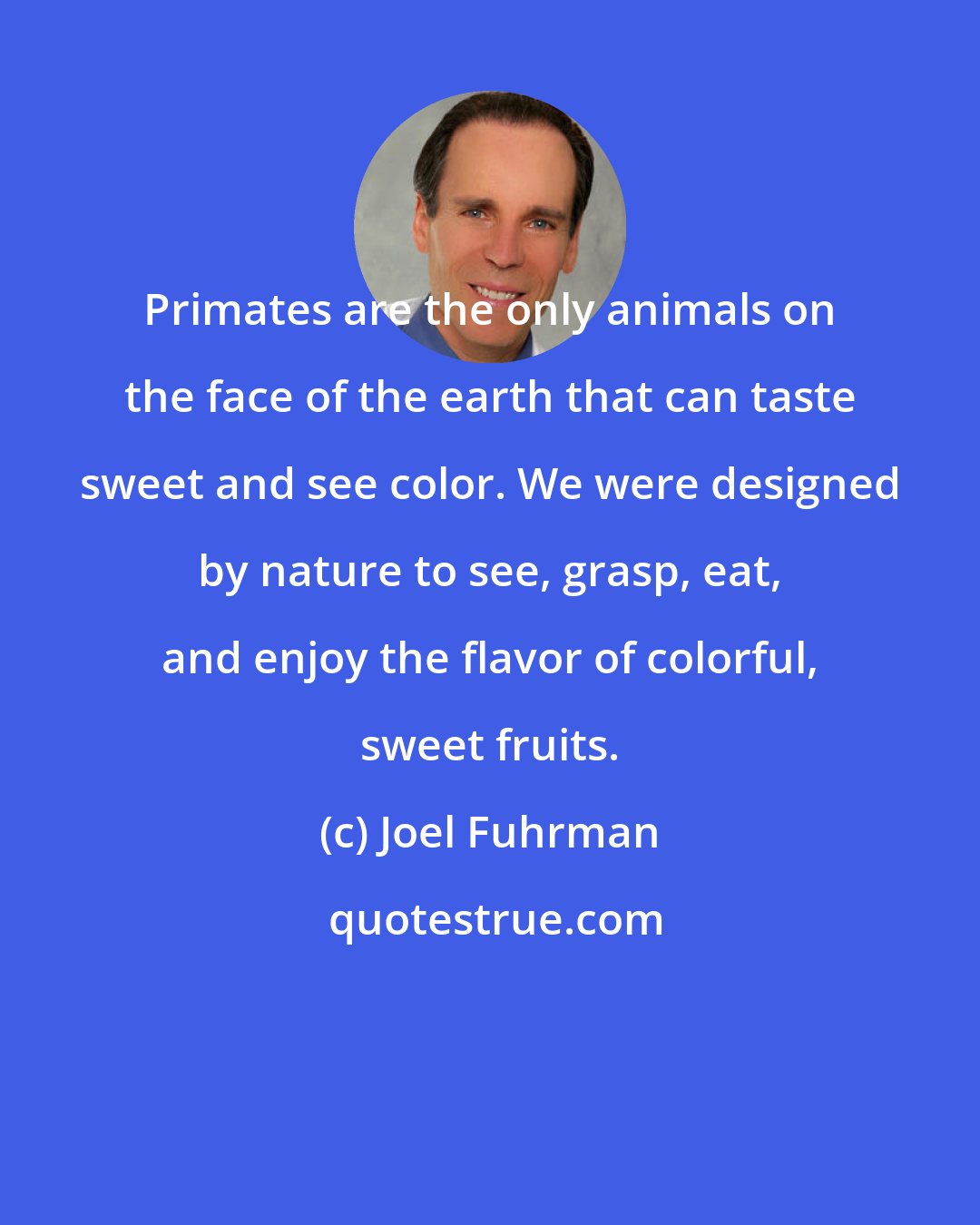 Joel Fuhrman: Primates are the only animals on the face of the earth that can taste sweet and see color. We were designed by nature to see, grasp, eat, and enjoy the flavor of colorful, sweet fruits.