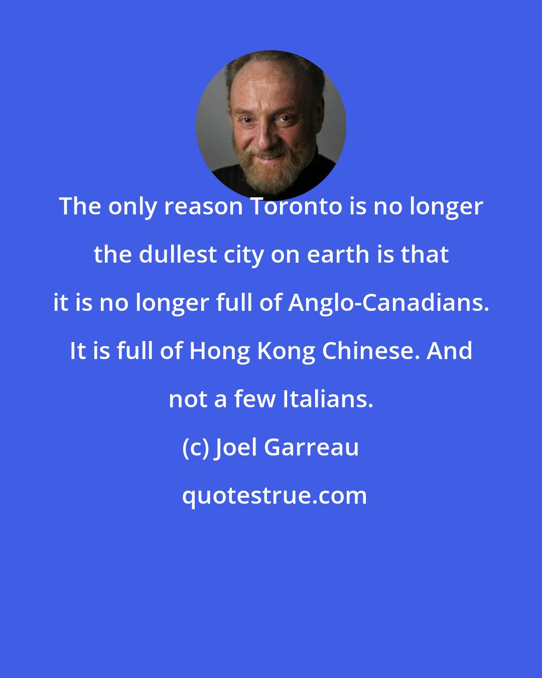 Joel Garreau: The only reason Toronto is no longer the dullest city on earth is that it is no longer full of Anglo-Canadians. It is full of Hong Kong Chinese. And not a few Italians.