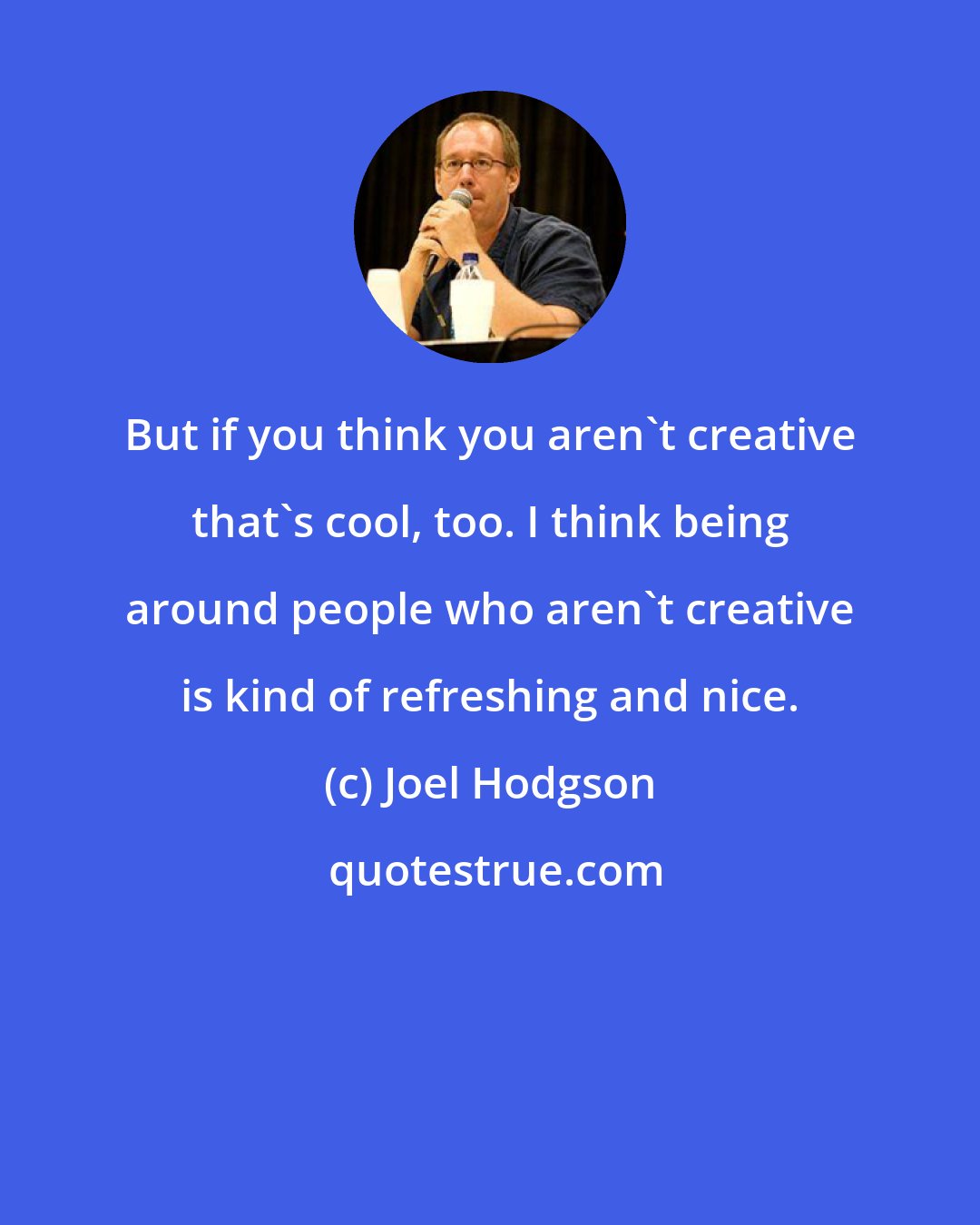 Joel Hodgson: But if you think you aren't creative that's cool, too. I think being around people who aren't creative is kind of refreshing and nice.