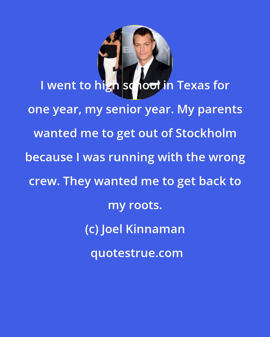 Joel Kinnaman: I went to high school in Texas for one year, my senior year. My parents wanted me to get out of Stockholm because I was running with the wrong crew. They wanted me to get back to my roots.