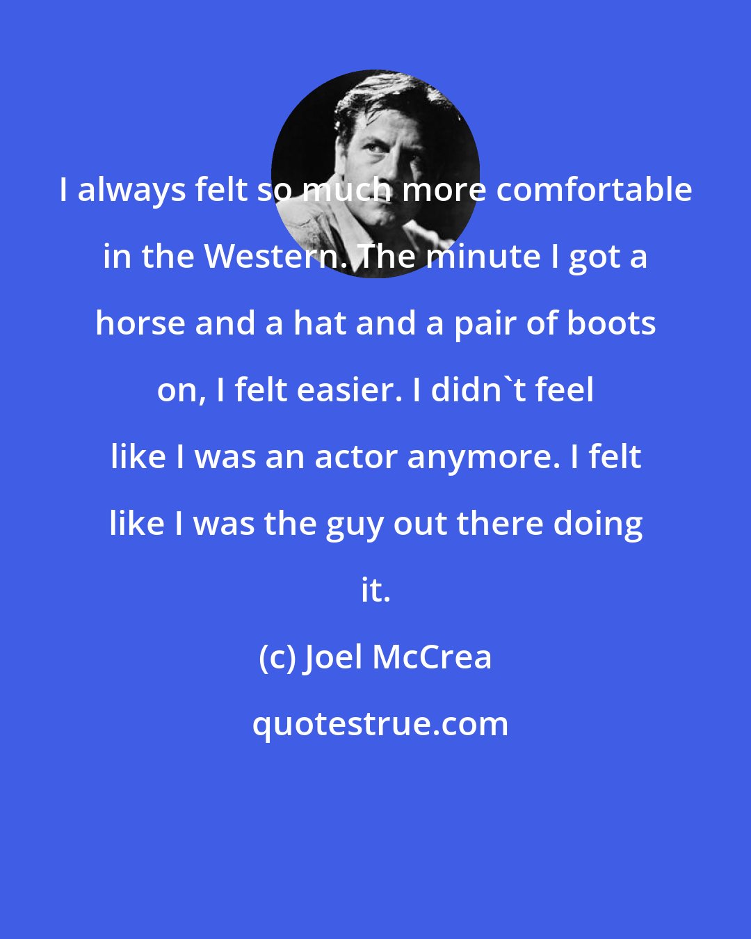 Joel McCrea: I always felt so much more comfortable in the Western. The minute I got a horse and a hat and a pair of boots on, I felt easier. I didn't feel like I was an actor anymore. I felt like I was the guy out there doing it.