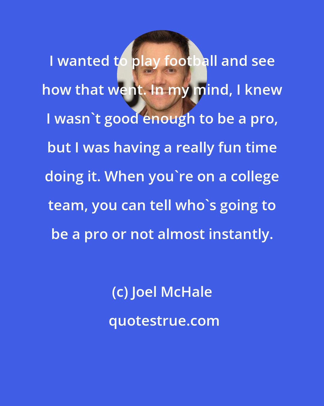 Joel McHale: I wanted to play football and see how that went. In my mind, I knew I wasn't good enough to be a pro, but I was having a really fun time doing it. When you're on a college team, you can tell who's going to be a pro or not almost instantly.