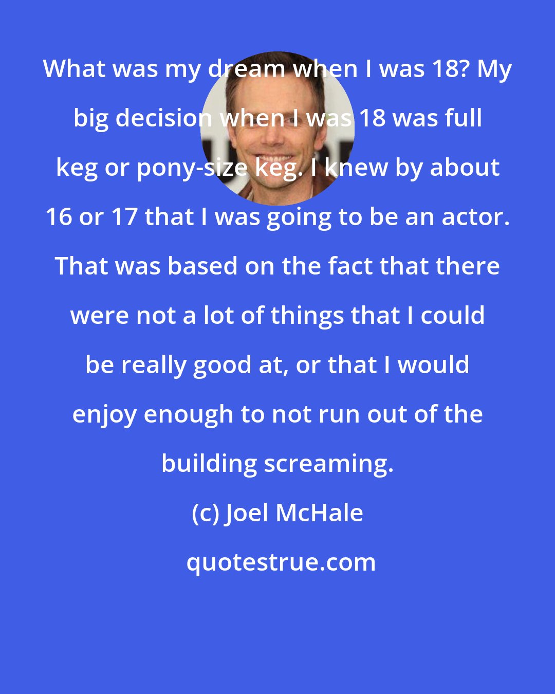 Joel McHale: What was my dream when I was 18? My big decision when I was 18 was full keg or pony-size keg. I knew by about 16 or 17 that I was going to be an actor. That was based on the fact that there were not a lot of things that I could be really good at, or that I would enjoy enough to not run out of the building screaming.