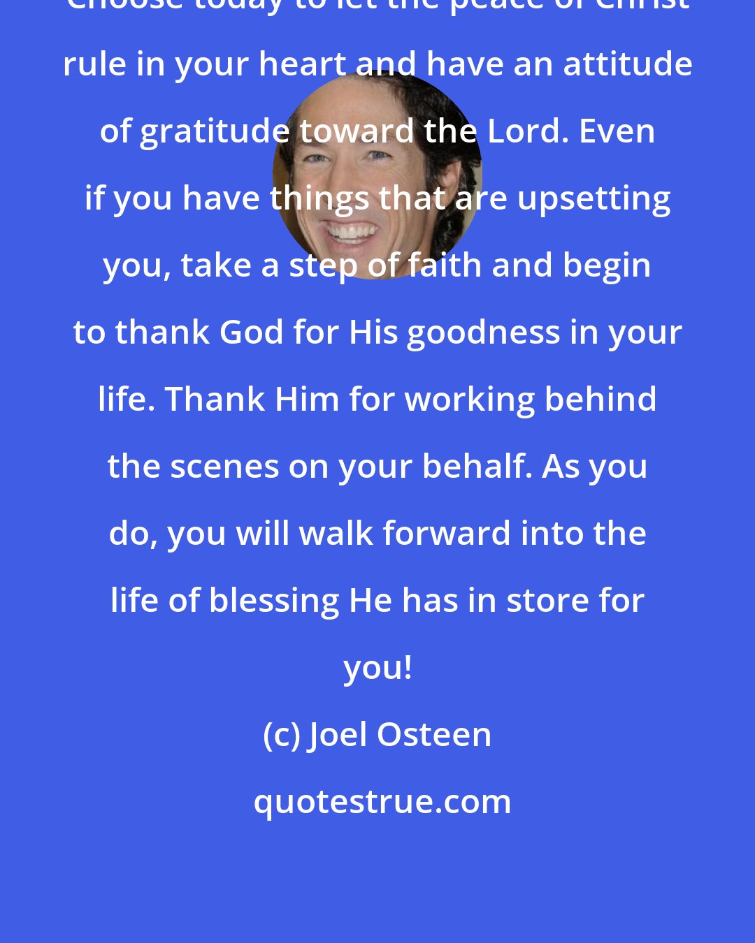 Joel Osteen: Choose today to let the peace of Christ rule in your heart and have an attitude of gratitude toward the Lord. Even if you have things that are upsetting you, take a step of faith and begin to thank God for His goodness in your life. Thank Him for working behind the scenes on your behalf. As you do, you will walk forward into the life of blessing He has in store for you!