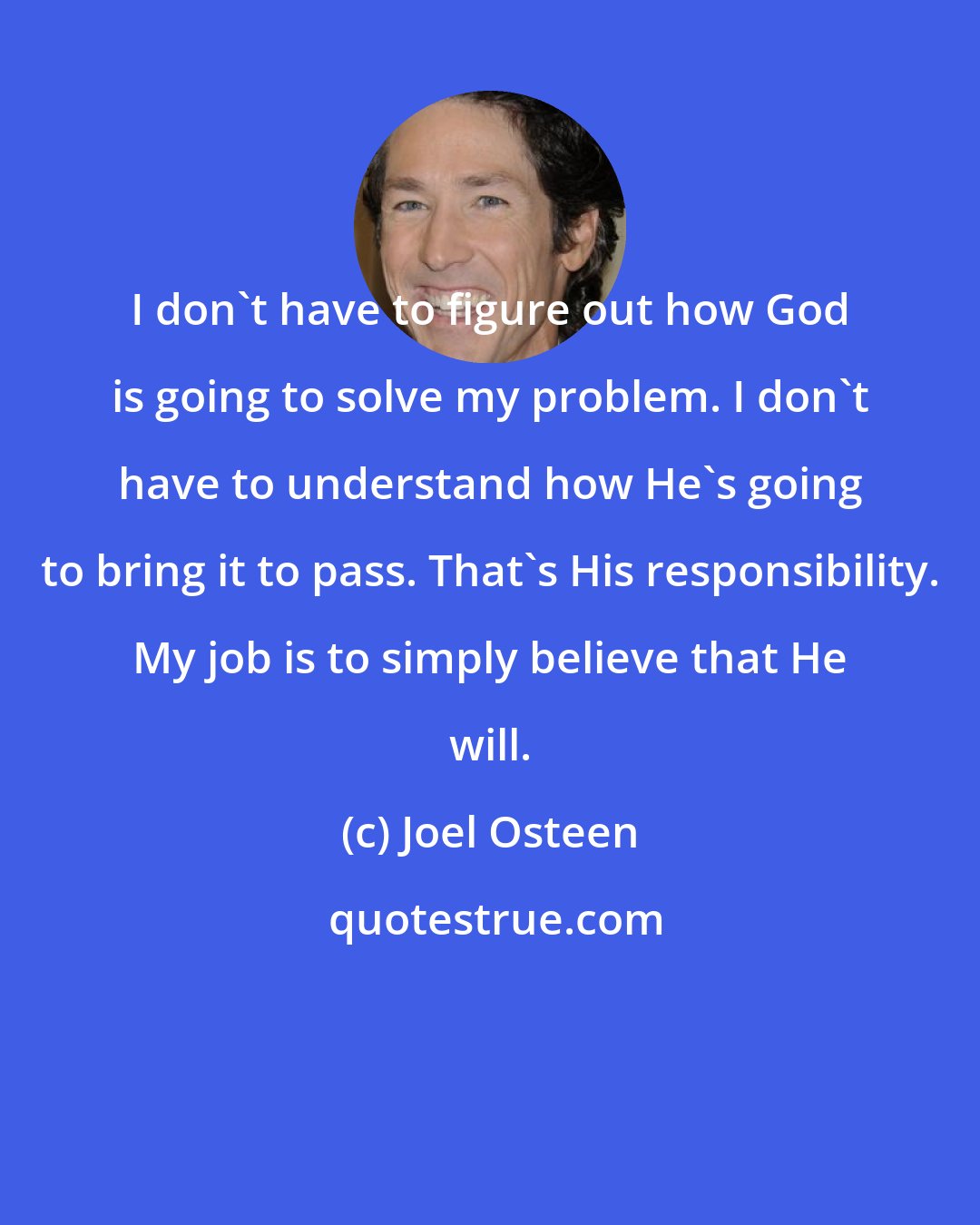 Joel Osteen: I don't have to figure out how God is going to solve my problem. I don't have to understand how He's going to bring it to pass. That's His responsibility. My job is to simply believe that He will.