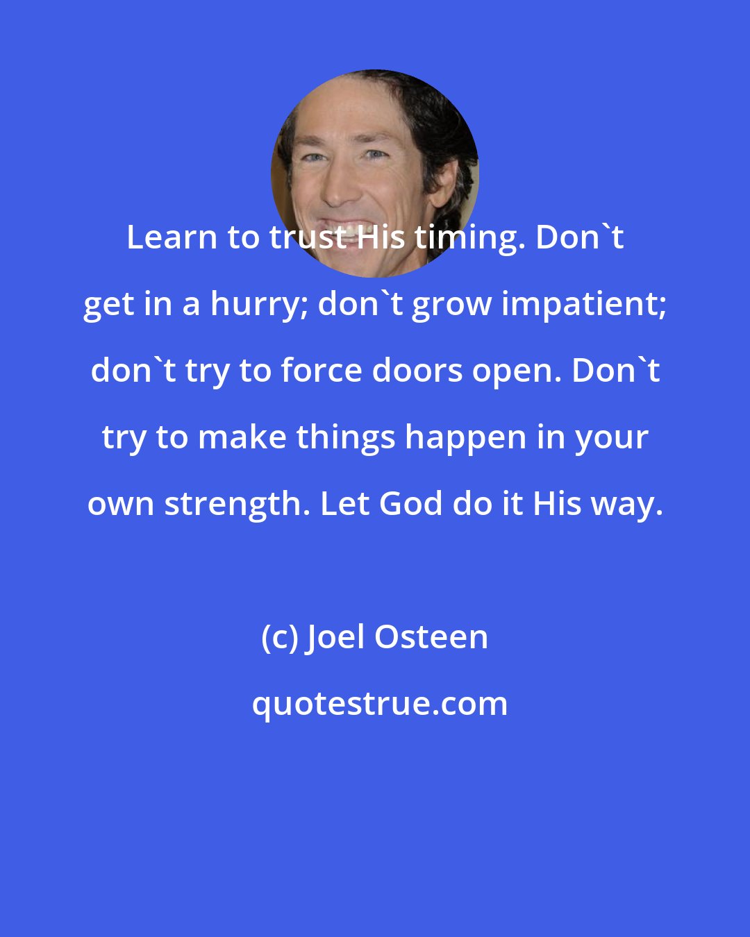 Joel Osteen: Learn to trust His timing. Don't get in a hurry; don't grow impatient; don't try to force doors open. Don't try to make things happen in your own strength. Let God do it His way.