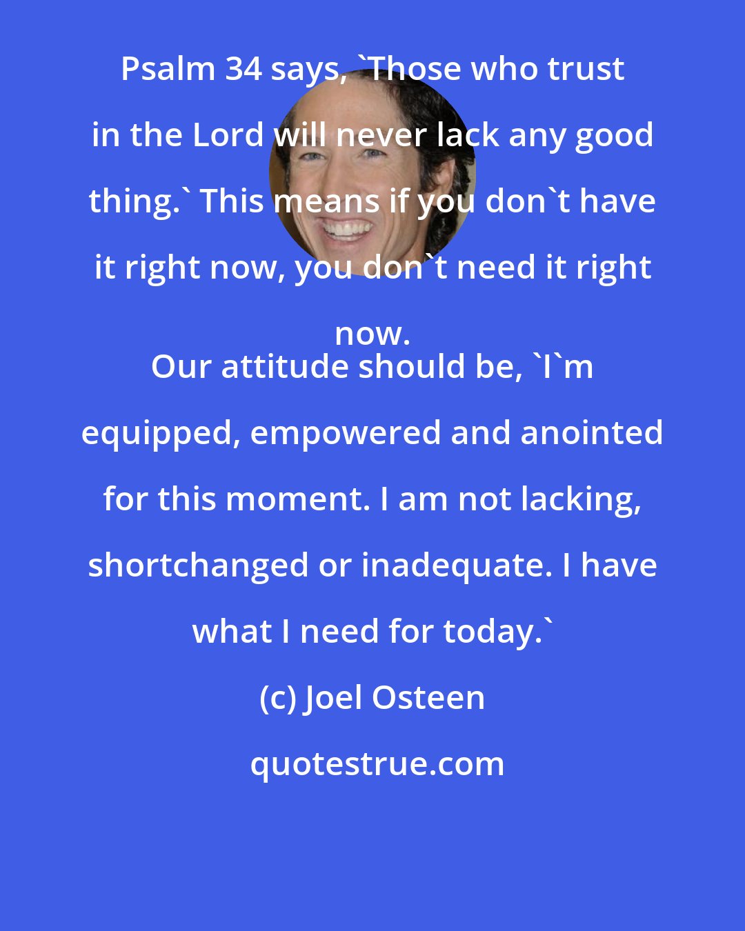 Joel Osteen: Psalm 34 says, 'Those who trust in the Lord will never lack any good thing.' This means if you don't have it right now, you don't need it right now. 
 Our attitude should be, 'I'm equipped, empowered and anointed for this moment. I am not lacking, shortchanged or inadequate. I have what I need for today.'