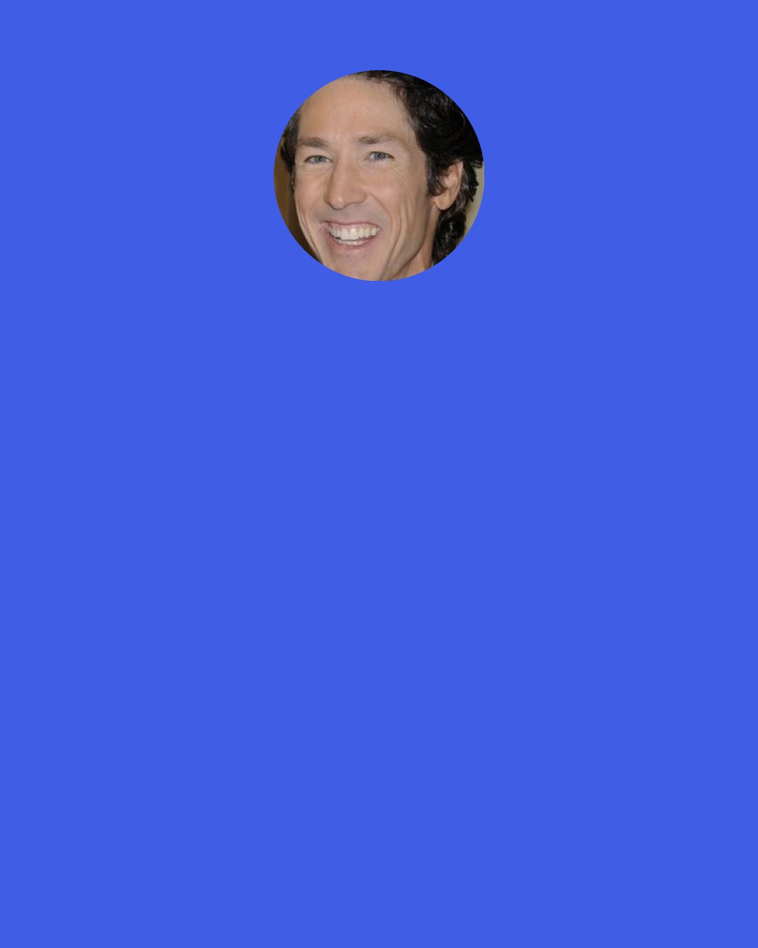 Joel Osteen: Quit worrying about how everything is going to turn out. Live one day at a time; better yet, make the most of this moment. It’s good to have a big – picture outlook, to set goals, to establish budgets and make plans, but if you’re always living in the future, you’re never really enjoying the present in the way God wants you to.