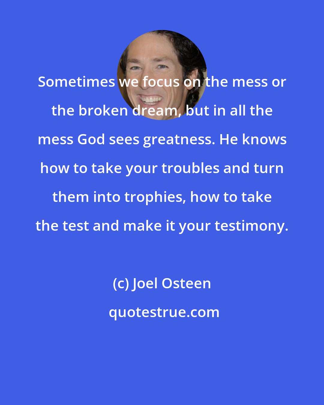 Joel Osteen: Sometimes we focus on the mess or the broken dream, but in all the mess God sees greatness. He knows how to take your troubles and turn them into trophies, how to take the test and make it your testimony.