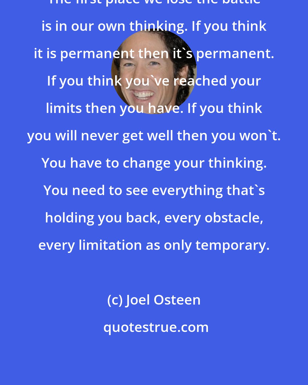 Joel Osteen: The first place we lose the battle is in our own thinking. If you think it is permanent then it's permanent. If you think you've reached your limits then you have. If you think you will never get well then you won't. You have to change your thinking. You need to see everything that's holding you back, every obstacle, every limitation as only temporary.