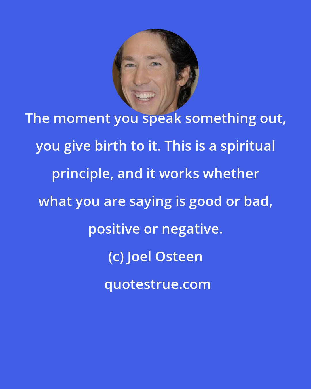 Joel Osteen: The moment you speak something out, you give birth to it. This is a spiritual principle, and it works whether what you are saying is good or bad, positive or negative.