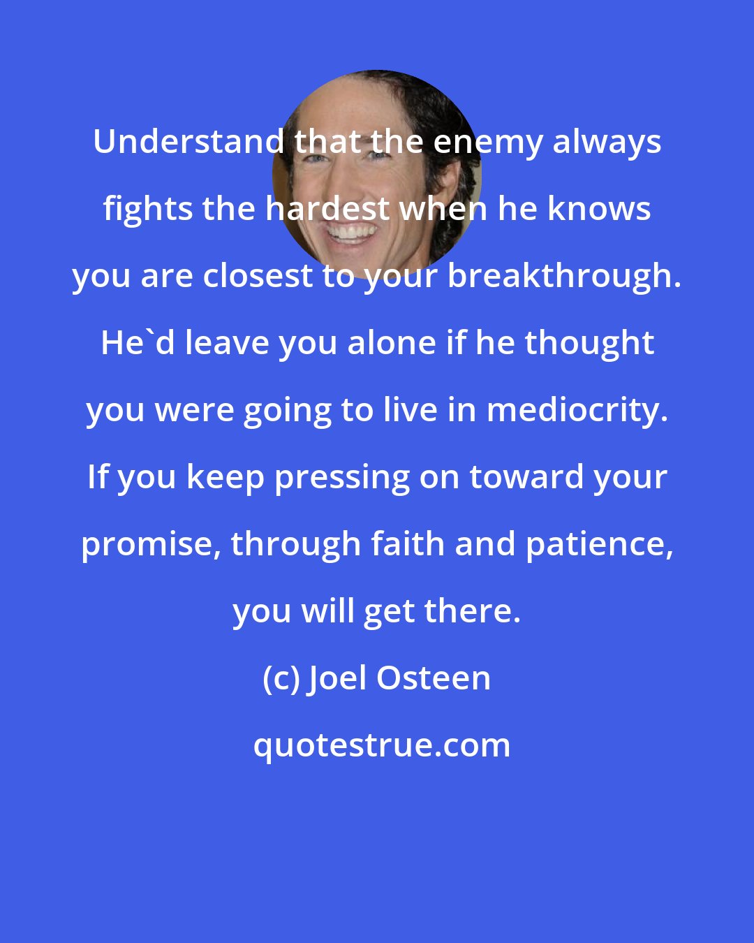 Joel Osteen: Understand that the enemy always fights the hardest when he knows you are closest to your breakthrough. He'd leave you alone if he thought you were going to live in mediocrity. If you keep pressing on toward your promise, through faith and patience, you will get there.