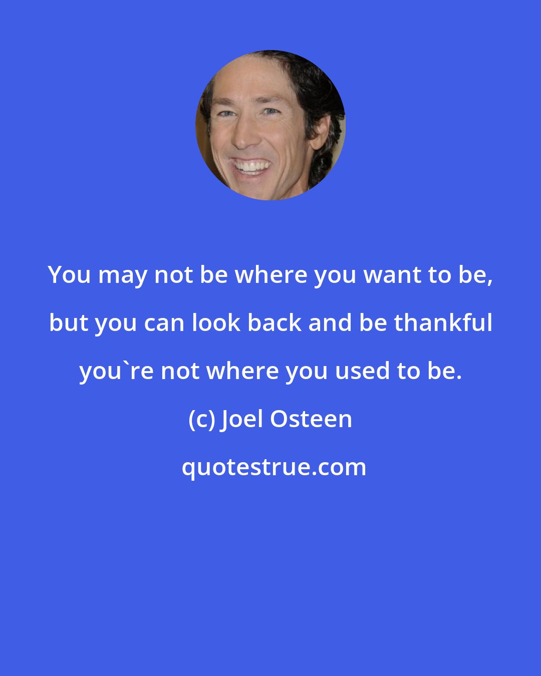 Joel Osteen: You may not be where you want to be, but you can look back and be thankful you're not where you used to be.