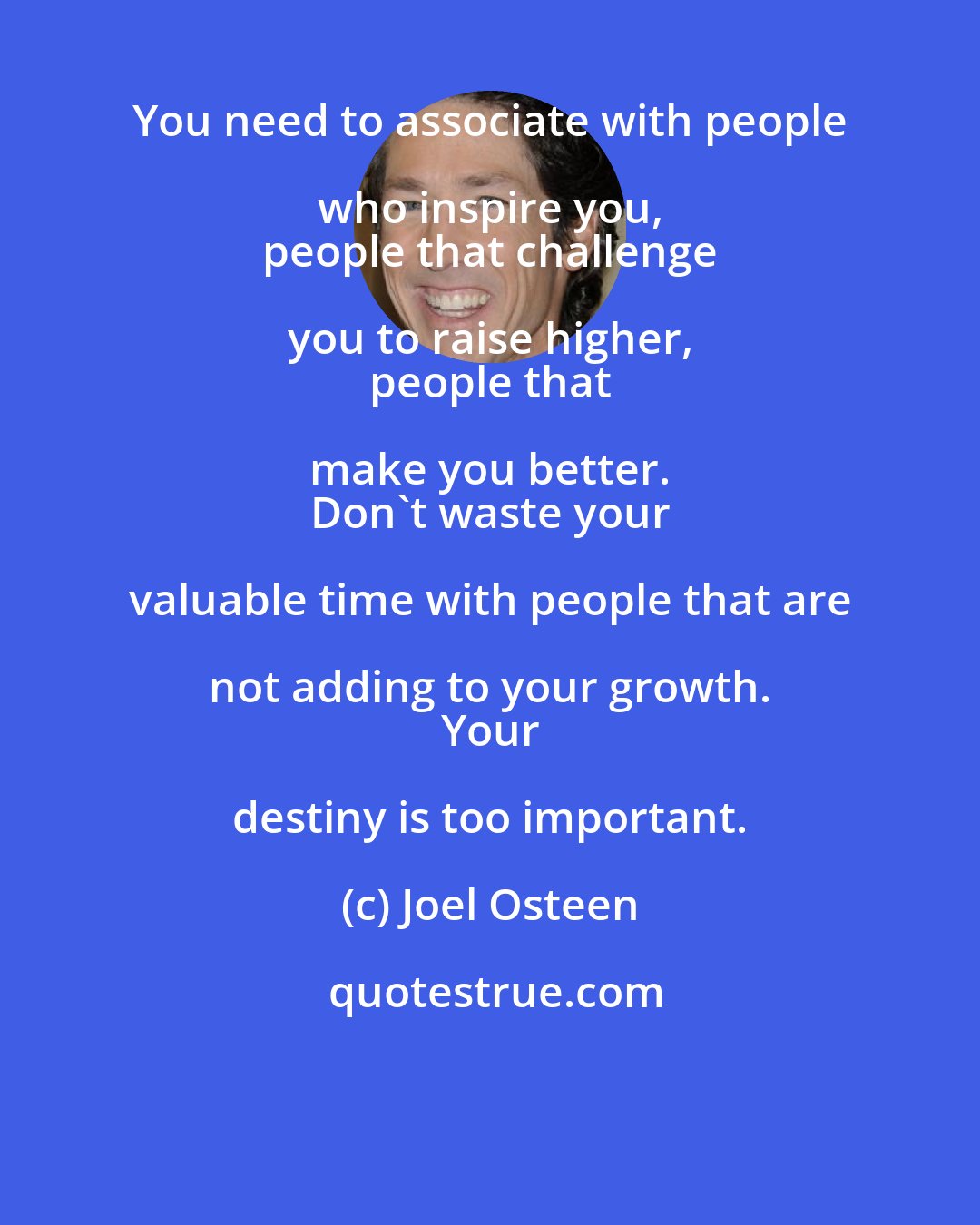 Joel Osteen: You need to associate with people who inspire you, 
 people that challenge you to raise higher, 
 people that make you better. 
 Don't waste your valuable time with people that are not adding to your growth. 
 Your destiny is too important.