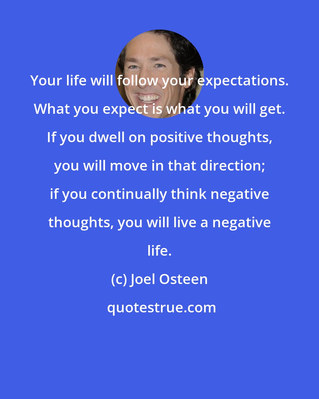 Joel Osteen: Your life will follow your expectations. What you expect is what you will get. If you dwell on positive thoughts, you will move in that direction; if you continually think negative thoughts, you will live a negative life.