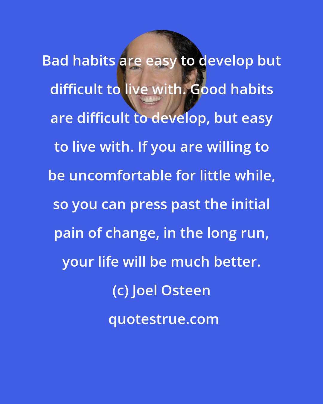 Joel Osteen: Bad habits are easy to develop but difficult to live with. Good habits are difficult to develop, but easy to live with. If you are willing to be uncomfortable for little while, so you can press past the initial pain of change, in the long run, your life will be much better.